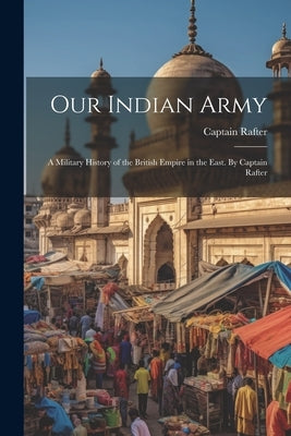 Our Indian Army: A Military History of the British Empire in the East. By Captain Rafter by Rafter, Captain