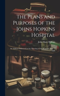 The Plans and Purposes of the Johns Hopkins Hospital: An Address Delivered at the Opening of the Hospital, May 7, 1889 by Billings, John Shaw