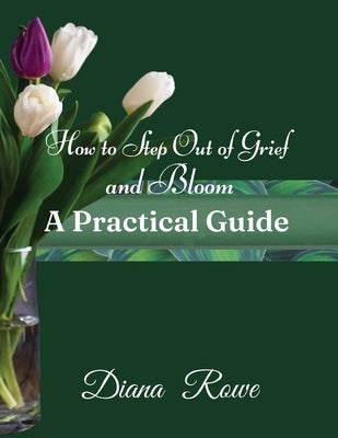 How to Step Out of Grief and Bloom-A Practical Guide: Practical Advice, Experiences, and God's Promises to Help You to Hold on When Grief Breaks Your by Rowe, Diana