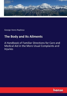 The Body and Its Ailments: A Handbook of Familiar Directions for Care and Medical Aid in the More Usual Complaints and Injuries by Napheys, George Henry
