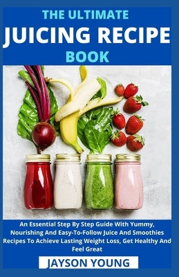 The Ultimate Juicing Recipe Book: An Essential Step By Step Guide With Yummy, Nourishing And Easy-To-Follow Juice And Smoothies Recipes To Achieve Las by Jayson Young