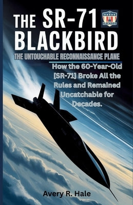 The SR-71 Blackbird: The Untouchable Reconnaissance Plane: How the 60-Year-Old SR-71 Broke All the Rules and Remained Uncatchable for Decades. by Avery R. Hale, Avery