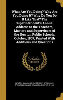What Are You Doing? Why Are You Doing It? Why Do You Do It Like That? The Superintendent's Annual Address to the Teachers, Masters and Supervisors of by Newton (Mass ). Superintendent of School