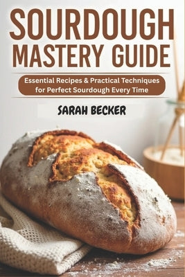 Sourdough Mastery Guide: Essential Recipes & Practical Techniques for Perfect Sourdough Every Time by Becker, Sarah