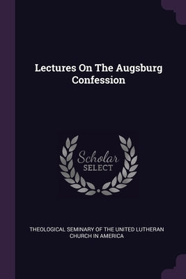 Lectures On The Augsburg Confession by Theological Seminary of the United Luthe