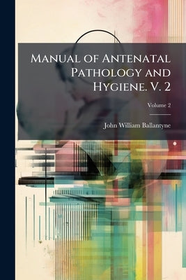 Manual of Antenatal Pathology and Hygiene. V. 2 by Ballantyne, John William
