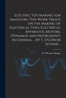Electric Toy Making for Amateurs. This Work Treats on the Making of Electrical Toys, Electrical Apparatus, Motors, Dynamos and Instruments in General by Sloane, T. O'Conor (Thomas O'Conor)