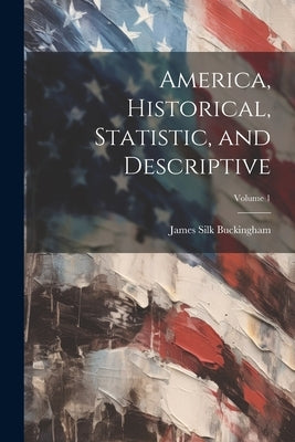 America, Historical, Statistic, and Descriptive; Volume 1 by Buckingham, James Silk