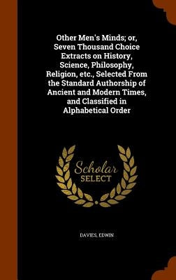 Other Men's Minds; or, Seven Thousand Choice Extracts on History, Science, Philosophy, Religion, etc., Selected From the Standard Authorship of Ancien by Davies, Edwin