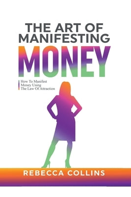 The Art Of Manifesting Money: How To Manifest Money Using The Law Of Attraction by Collins, Rebecca