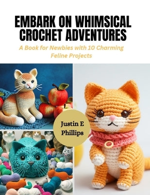 Embark on Whimsical Crochet Adventures: A Book for Newbies with 10 Charming Feline Projects by Phillips, Justin E.