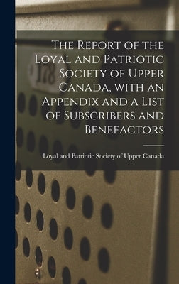 The Report of the Loyal and Patriotic Society of Upper Canada, With an Appendix and a List of Subscribers and Benefactors by Loyal and Patriotic Society of Upper