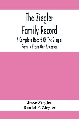 The Ziegler Family Record: A Complete Record Of The Ziegler Family From Our Ancestor, Philip Ziegler, Born In Bern, Switzerland, In 1734, Down To by Ziegler, Jesse