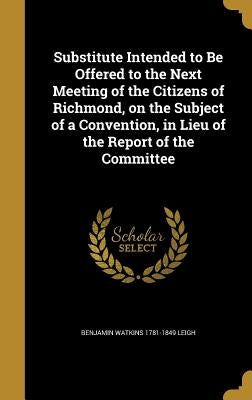Substitute Intended to Be Offered to the Next Meeting of the Citizens of Richmond, on the Subject of a Convention, in Lieu of the Report of the Commit by Leigh, Benjamin Watkins 1781-1849