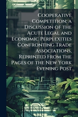 Cooperative Competition; a Discussion of the Acute Legal and Economic Perplexities Confronting Trade Associations, Reprinted From the Pages of the New by Anonymous