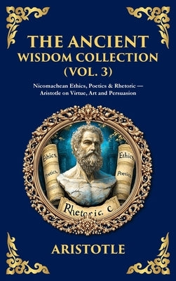 The Ancient Wisdom Collection (Vol. 3): Nicomachean Ethics, Poetics & Rhetoric - Aristotle on Virtue, Art and Persuasion (Deluxe Hardbound Edition) by Aristotle