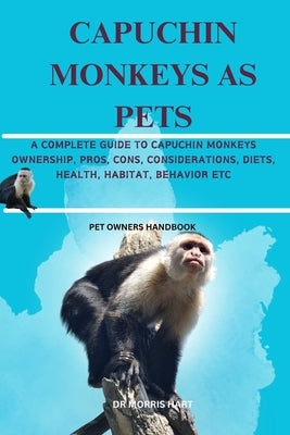 Capuchin Monkeys as Pets: A Complete Guide to Capuchin Monkeys Ownership, Pros, Cons, Considerations, Diets, Health, Habitat, Behavior Etc by Hart, Morris