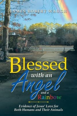 Blessed with an Angel and a Rainbow: Evidence of Jesus' Love for Both Humans and Their Animals by Waugh, James Robert