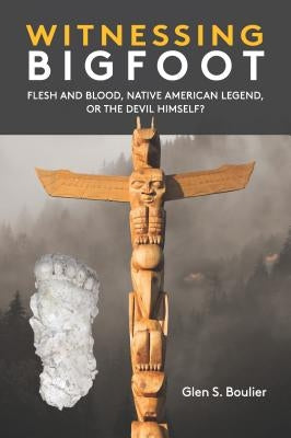 Witnessing Bigfoot: Flesh and Blood, Native American Legend, Or the Devil Himself? by Boulier, Glen S.