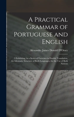 A Practical Grammar of Portuguese and English: 3 Exhibiting, in a Series of Exercises in Double Translation, the Idiomatic Structure of Both Languages by D'Orsey, Alexander James Donald