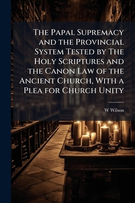The Papal Supremacy and the Provincial System Tested by The Holy Scriptures and the Canon Law of the Ancient Church, With a Plea for Church Unity by Wilson, W. D. 1816-1900