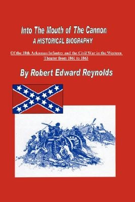 Into The Mouth of The Cannon: A Historical Biography of the 18th Arkansas Infantry and the Civil War in the Western Theater from 1861 to 1863 by Reynolds, Robert Edward