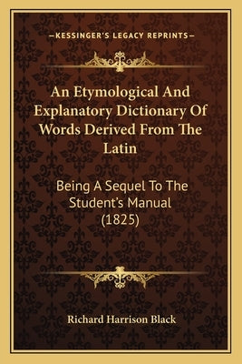 An Etymological and Explanatory Dictionary of Words Derived from the Latin: Being a Sequel to the Student's Manual (1825) by Black, Richard Harrison