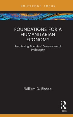 Foundations for a Humanitarian Economy: Re-thinking Boethius' Consolation of Philosophy by Bishop, William D.