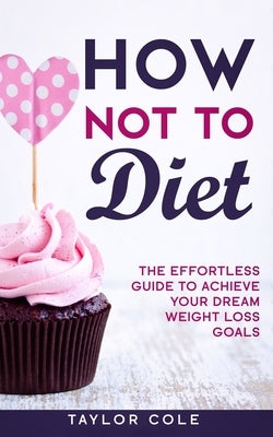 How Not to Diet: The Effortless Guide to Achieve Your Dream Weight Loss Goals by Cole, Taylor