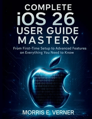 Complete iOS 26 User Guide Mastery: From First-Time Setup to Advanced Features on Everything You Need to Know by Verner, Morris E.