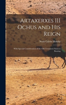 Artaxerxes III Ochus and his Reign: With Special Consideration of the Old Testament Sources Bearing by Hirschy, Noah Calvin