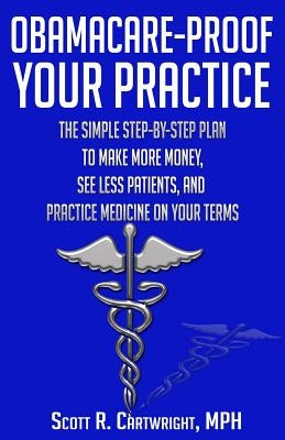 Obamacare-Proof Your Practice: The Simple Step-by-Step Plan to Make More Money, See Less Patients, and Practice Medicine on Your Terms by Cartwright, Scott R.