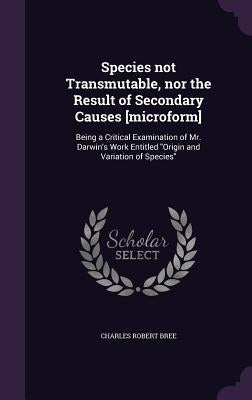 Species not Transmutable, nor the Result of Secondary Causes [microform]: Being a Critical Examination of Mr. Darwin's Work Entitled "Origin and Varia by Bree, Charles Robert