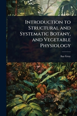 Introduction to Structural and Systematic Botany, and Vegetable Physiology by Gray, Asa