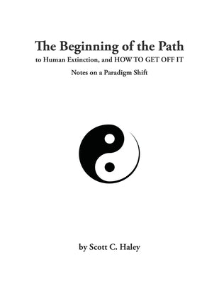 The Beginning of the Path to Human Extinction, and HOW TO GET OFF IT - Notes on a Paradigm Shift by Haley, Scott