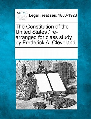 The Constitution of the United States / Re-Arranged for Class Study by Frederick A. Cleveland. by Multiple Contributors