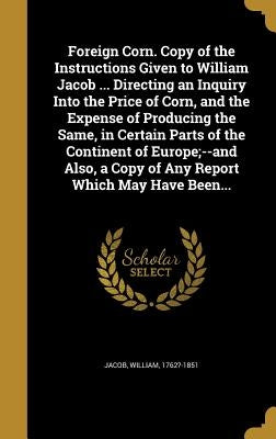 Foreign Corn. Copy of the Instructions Given to William Jacob ... Directing an Inquiry Into the Price of Corn, and the Expense of Producing the Same, by Jacob, William 1762?-1851