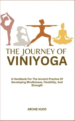 The Journey of Viniyoga: A Handbook For The Ancient Practice Of Developing Mindfulness, Flexibility, And Strength by Hugo, Archie