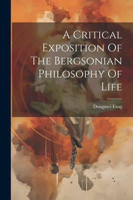 A Critical Exposition Of The Bergsonian Philosophy Of Life by Fang, Dongmei
