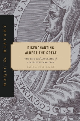 Disenchanting Albert the Great: The Life and Afterlife of a Medieval Magician by Collins S. J., David J.