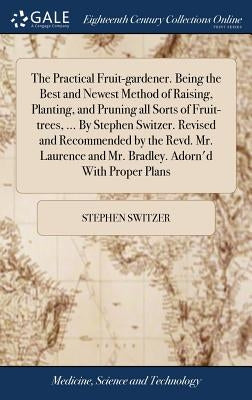 The Practical Fruit-gardener. Being the Best and Newest Method of Raising, Planting, and Pruning all Sorts of Fruit-trees, ... By Stephen Switzer. Rev by Switzer, Stephen