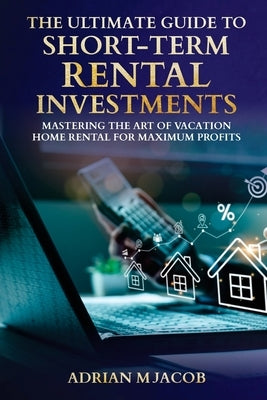 The Ultimate Guide To Short-Term Rental Investments: Mastering The Art Of Vacation Home Rental For Maximum Profits by Jacob, Adrian
