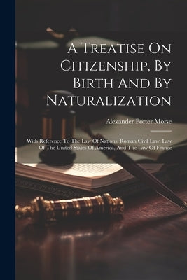 A Treatise On Citizenship, By Birth And By Naturalization: With Reference To The Law Of Nations, Roman Civil Law, Law Of The United States Of America, by Morse, Alexander Porter