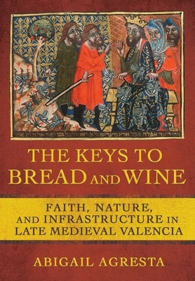 The Keys to Bread and Wine: Faith, Nature, and Infrastructure in Late Medieval Valencia by Agresta, Abigail