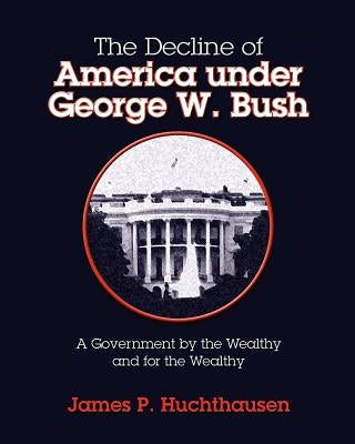 The Decline of America under George W. Bush: A Government by the Wealthy and for the Wealthy by Huchthausen, James P.