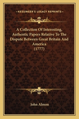 A Collection Of Interesting, Authentic Papers Relative To The Dispute Between Great Britain And America (1777) by Almon, John