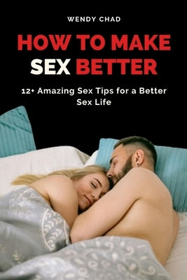 How to Make Sex Better: 12+ Amazing Sex Tips for a Better Sex Life by Chad, Wendy