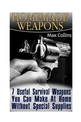 Homemade Weapons: 7 Useful Survival Weapons You Can Make At Home Without Special Supplies by Collins, Max