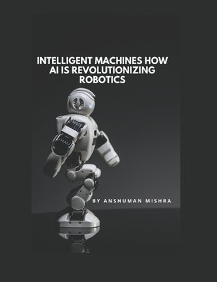 Intelligent Machines: How AI is Revolutionizing Robotics by Mishra, Anshuman