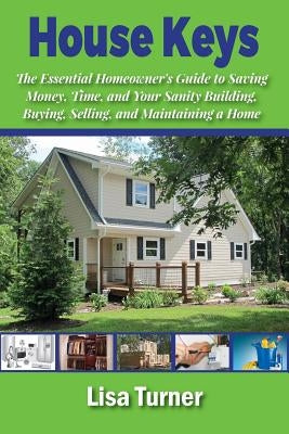 House Keys: The Essential Homeowner's Guide to Saving Money, Time, and Your Sanity Building, Buying, Selling, and Maintaining a Ho by Turner, Lisa